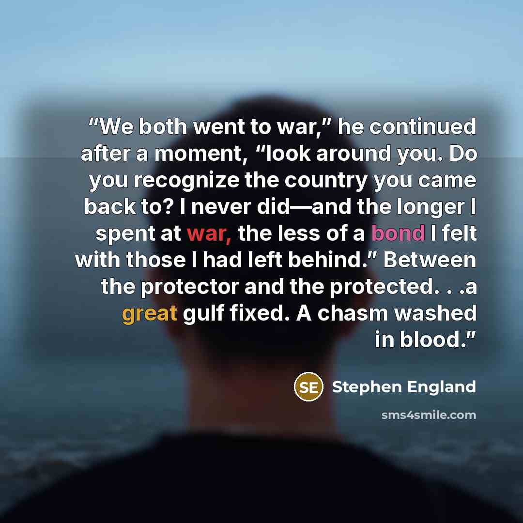 “We both went to war,” he continued after a moment, “look around you. Do you recognize the country you came back to? I never did—and the longer I spent at war, the less of a bond I felt with those I had left behind.” Between the protector and the protected. . .a great gulf fixed. A chasm washed in…” quote by Stephen England
