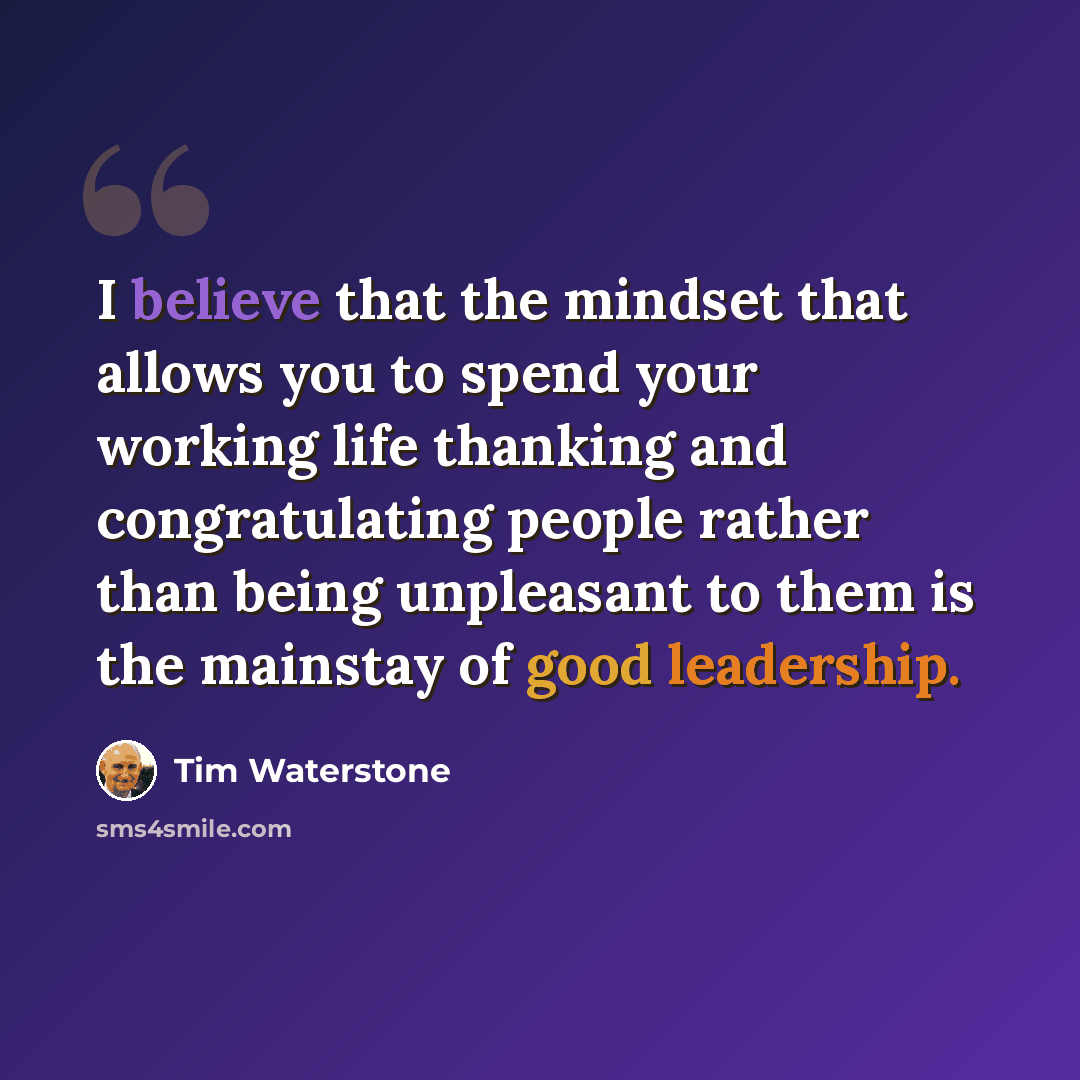 “I believe that the mindset that allows you to spend your working life thanking and congratulating people rather than being unpleasant to them is the mainstay of good leadership.” quote by Tim Waterstone