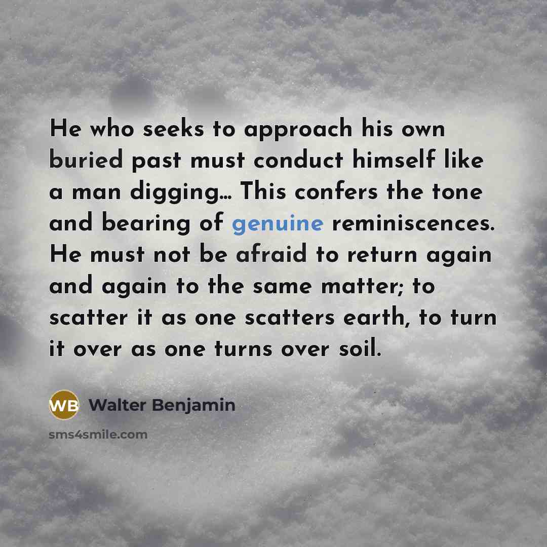 “He who seeks to approach his own buried past must conduct himself like a man digging... This confers the tone and bearing of genuine reminiscences. He must not be afraid to return again and again to the same matter; to scatter it as one scatters earth, to turn it over as one turns over soil.” quote by Walter Benjamin