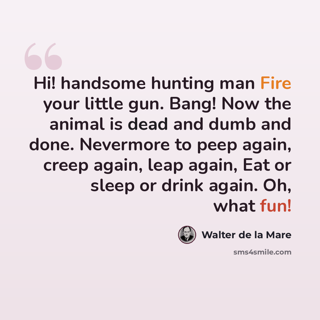 “Hi! handsome hunting man Fire your little gun. Bang! Now the animal is dead and dumb and done. Nevermore to peep again, creep again, leap again, Eat or sleep or drink again. Oh, what fun!” quote by Walter de La Mare