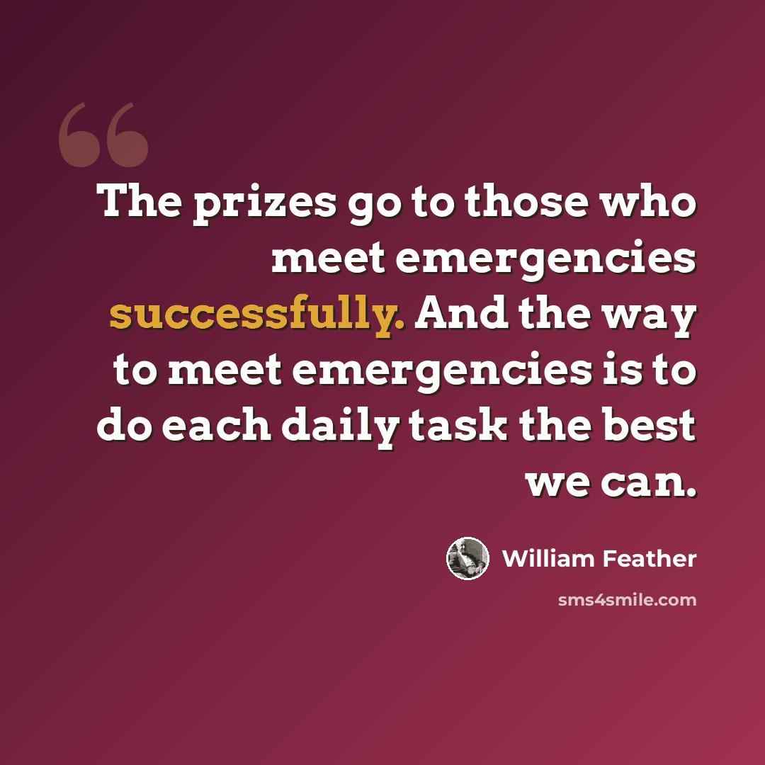 “The prizes go to those who meet emergencies successfully. And the way to meet emergencies is to do each daily task the best we can.” quote by William Feather