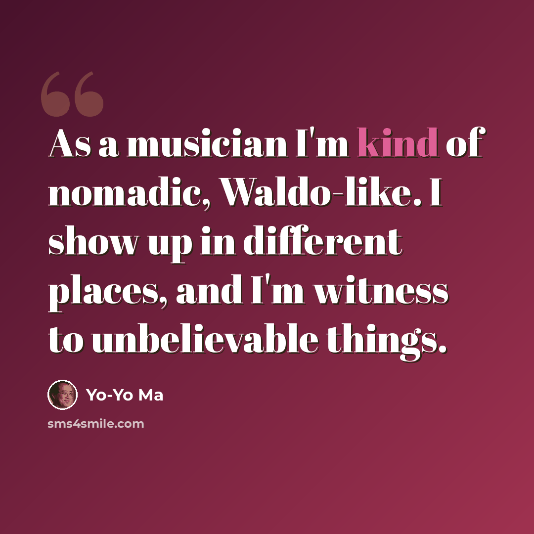 “As a musician I'm kind of nomadic, Waldo-like. I show up in different places, and I'm witness to unbelievable things.” quote by Yo-Yo Ma