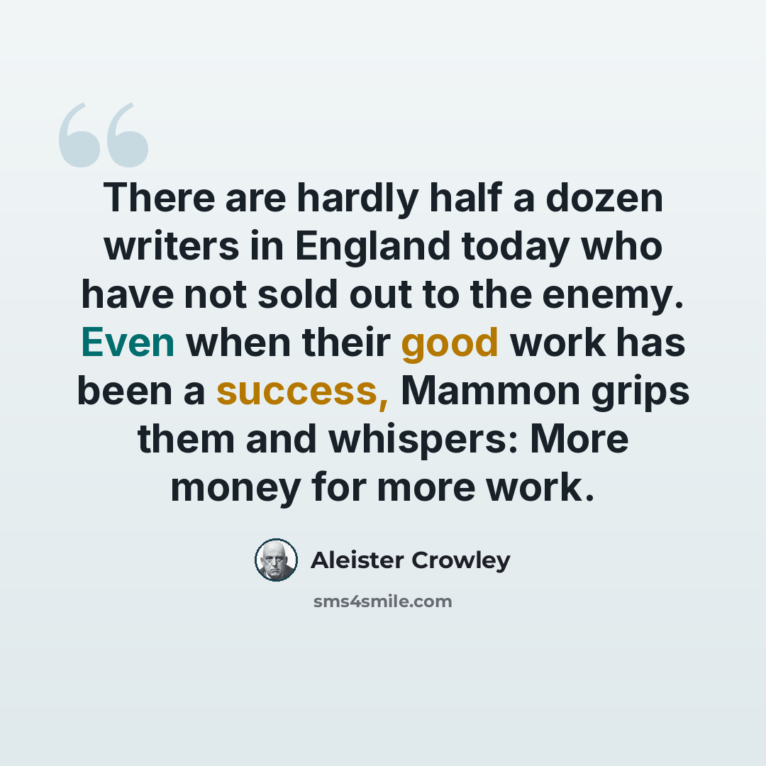 “There are hardly half a dozen writers in England today who have not sold out to the enemy. Even when their good work has been a success, Mammon grips them and whispers: More money for more work.” quote by Aleister Crowley