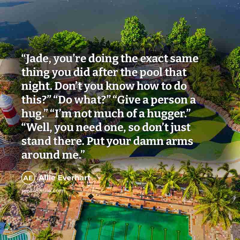 “Jade, you’re doing the exact same thing you did after the pool that night. Don’t you know how to do this?” “Do what?” “Give a person a hug.” “I’m not much of a hugger.” “Well, you need one, so don’t just stand there. Put your damn arms around me.” quote by Allie Everhart