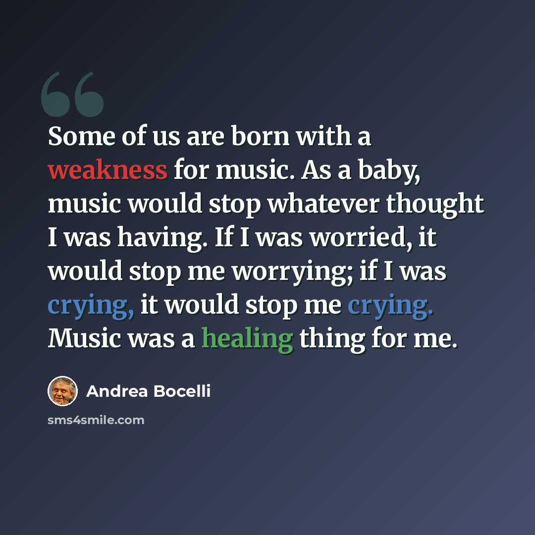 “Some of us are born with a weakness for music. As a baby, music would stop whatever thought I was having. If I was worried, it would stop me worrying; if I was crying, it would stop me crying. Music was a healing thing for me.” quote by Andrea Bocelli