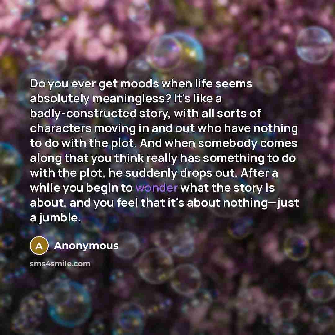 “Do you ever get moods when life seems absolutely meaningless? It's like a badly-constructed story, with all sorts of characters moving in and out who have nothing to do with the plot. And when somebody comes along that you think really has something to do with the plot, he suddenly drops out…” quote by Anonymous