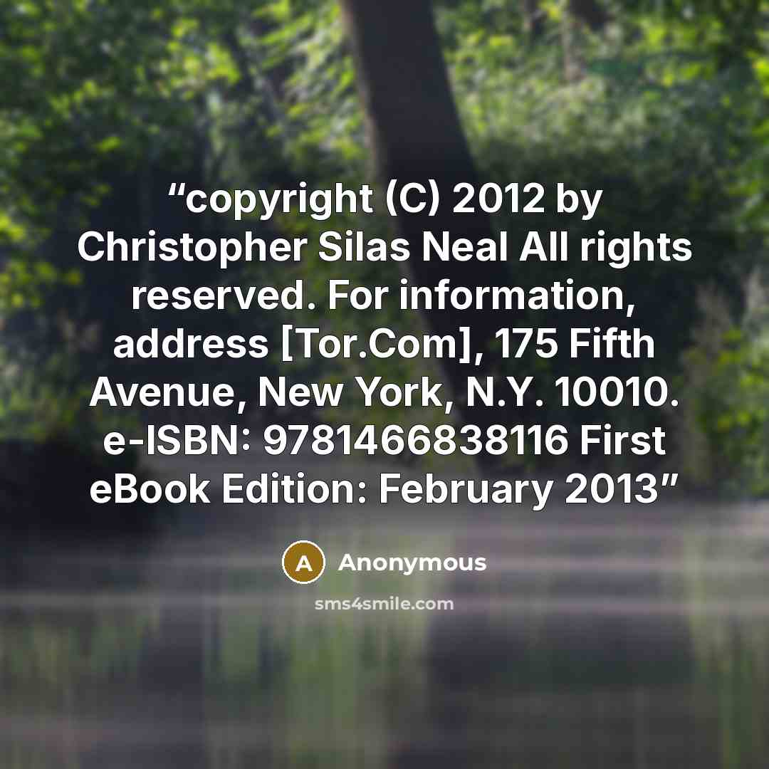 “copyright (C) 2012 by Christopher Silas Neal All rights reserved. For information, address [Tor.Com], 175 Fifth Avenue, New York, N.Y. 10010. e-ISBN: 9781466838116 First eBook Edition: February 2013” quote by Anonymous