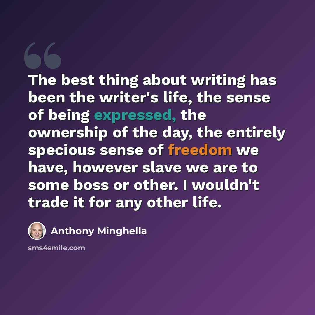 “The best thing about writing has been the writer's life, the sense of being expressed, the ownership of the day, the entirely specious sense of freedom we have, however slave we are to some boss or other. I wouldn't trade it for any other life.” quote by Anthony Minghella
