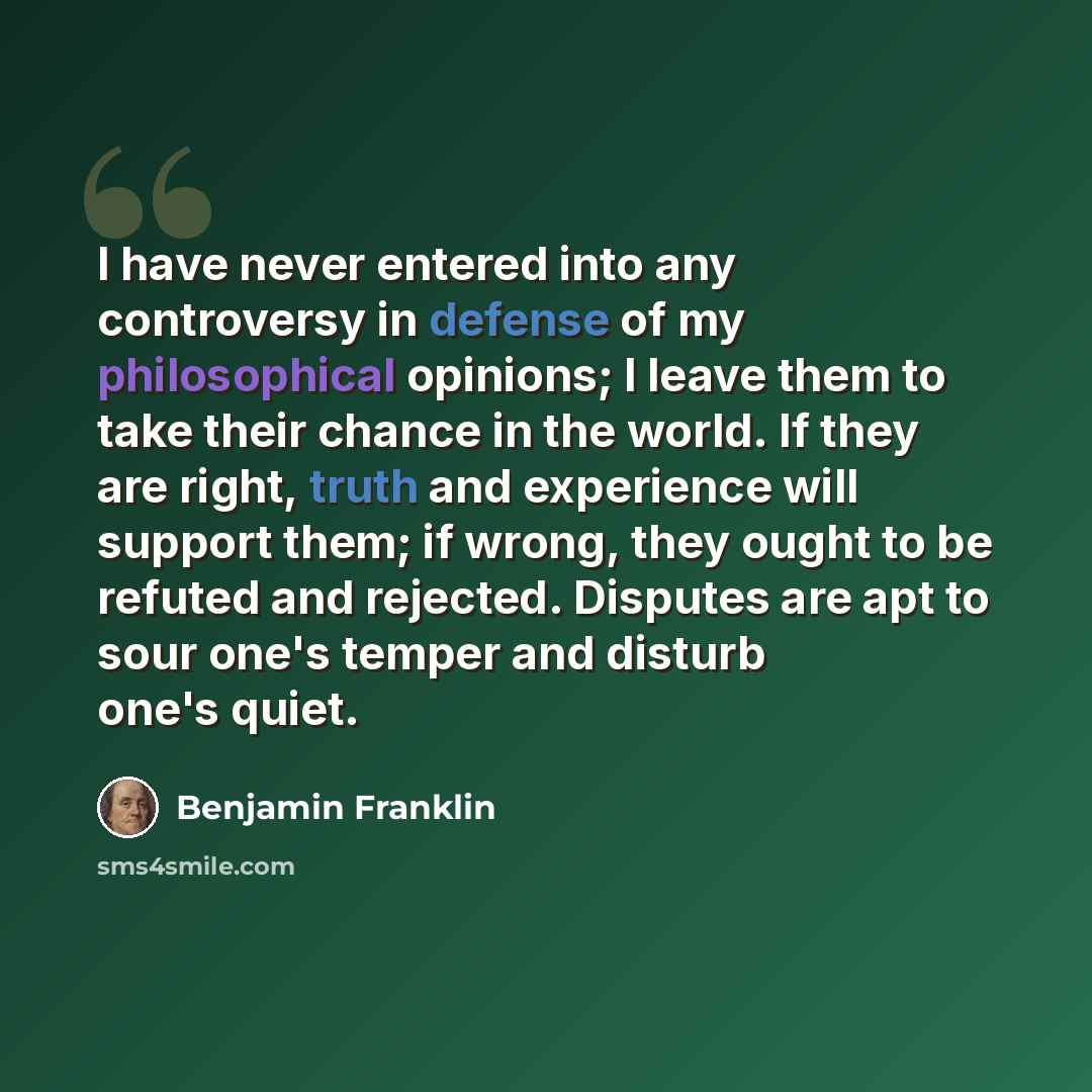 “I have never entered into any controversy in defense of my philosophical opinions; I leave them to take their chance in the world. If they are right, truth and experience will support them; if wrong, they ought to be refuted and rejected. Disputes are apt to sour one's temper and disturb one's…” quote by Benjamin Franklin
