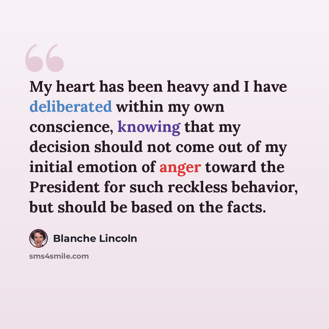 “My heart has been heavy and I have deliberated within my own conscience, knowing that my decision should not come out of my initial emotion of anger toward the President for such reckless behavior, but should be based on the facts.” quote by Blanche Lincoln