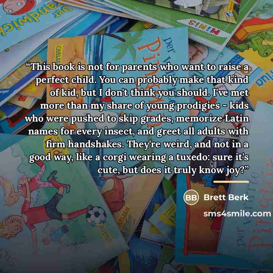 “This book is not for parents who want to raise a perfect child. You can probably make that kind of kid, but I don't think you should. I've met more than my share of young prodigies - kids who were pushed to skip grades, memorize Latin names for every insect, and greet all adults with firm…” quote by Brett Berk