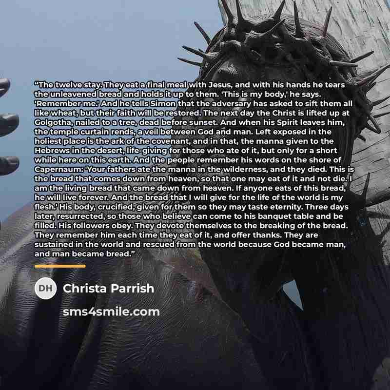 “The twelve stay. They eat a final meal with Jesus, and with his hands he tears the unleavened bread and holds it up to them. 'This is my body,' he says. 'Remember me.' And he tells Simon that the adversary has asked to sift them all like wheat, but their faith will be restored. The next day the…” quote by Christa Parrish