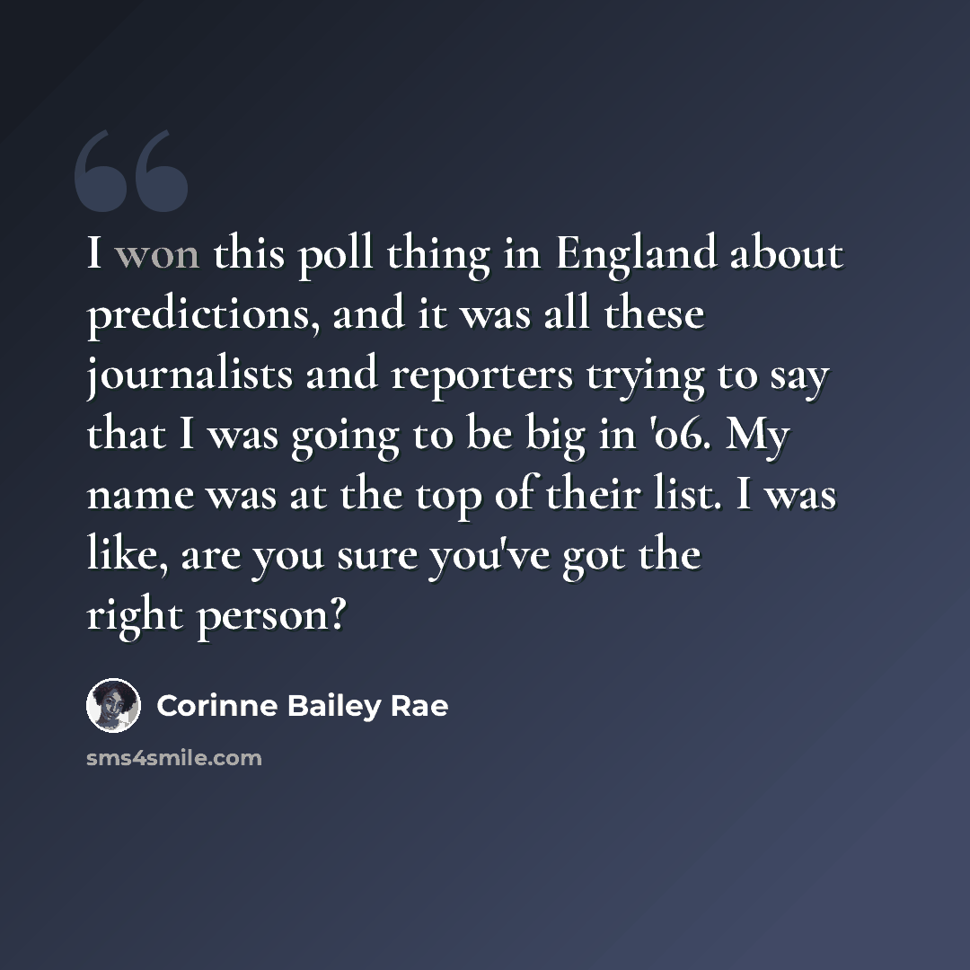 “I won this poll thing in England about predictions, and it was all these journalists and reporters trying to say that I was going to be big in '06. My name was at the top of their list. I was like, are you sure you've got the right person?” quote by Corinne Bailey Rae