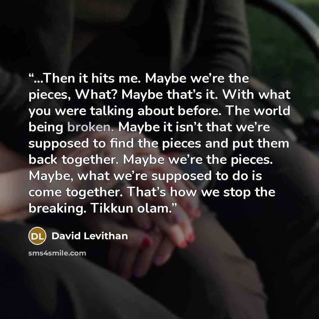 “…Then it hits me. Maybe we’re the pieces, What? Maybe that’s it. With what you were talking about before. The world being broken. Maybe it isn’t that we’re supposed to find the pieces and put them back together. Maybe we’re the pieces. Maybe, what we’re supposed to do is come together. That’s how…” quote by David Levithan