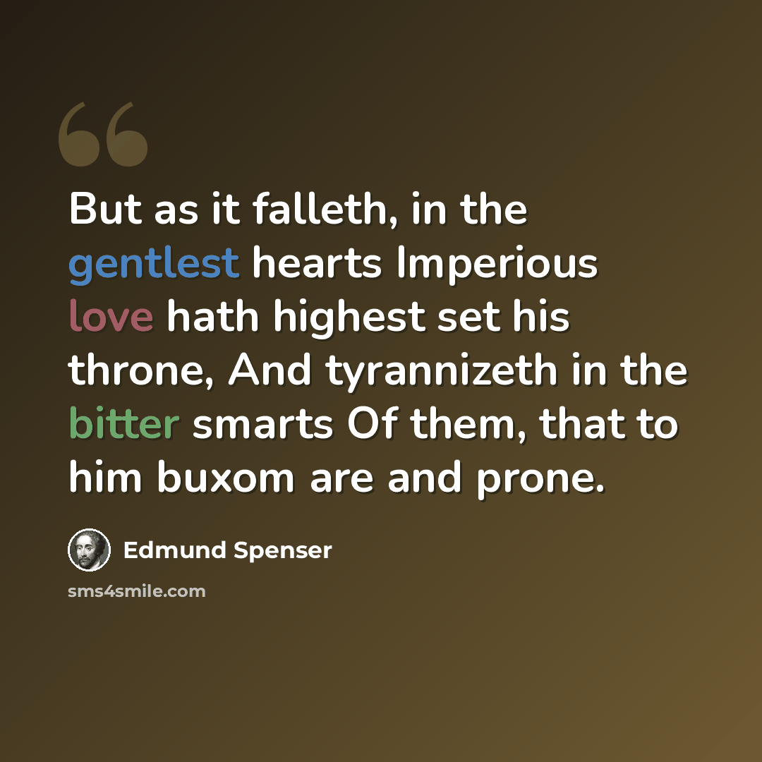 “But as it falleth, in the gentlest hearts Imperious love hath highest set his throne, And tyrannizeth in the bitter smarts Of them, that to him buxom are and prone.” quote by Edmund Spenser