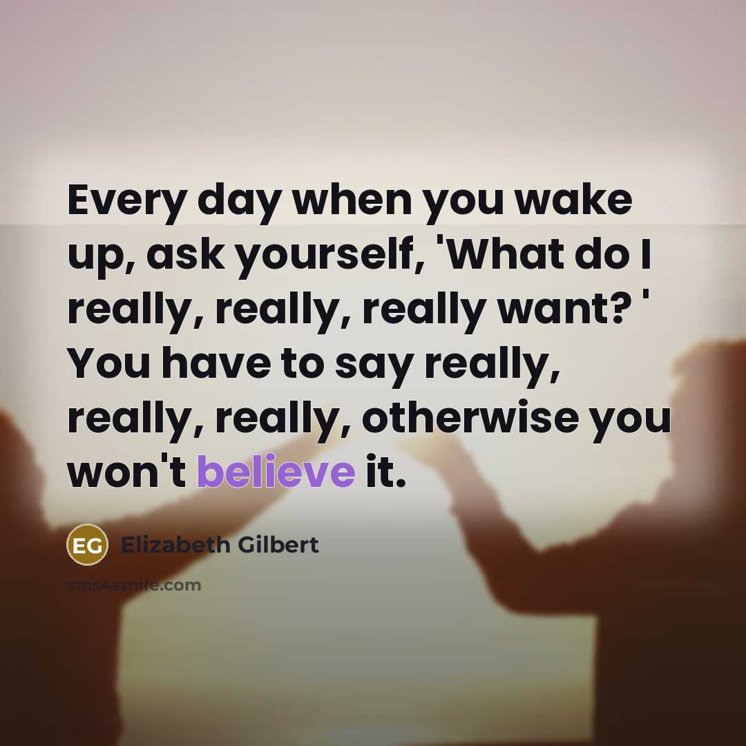 “Every day when you wake up, ask yourself, 'What do I really, really, really want? ' You have to say really, really, really, otherwise you won't believe it.” quote by Elizabeth Gilbert