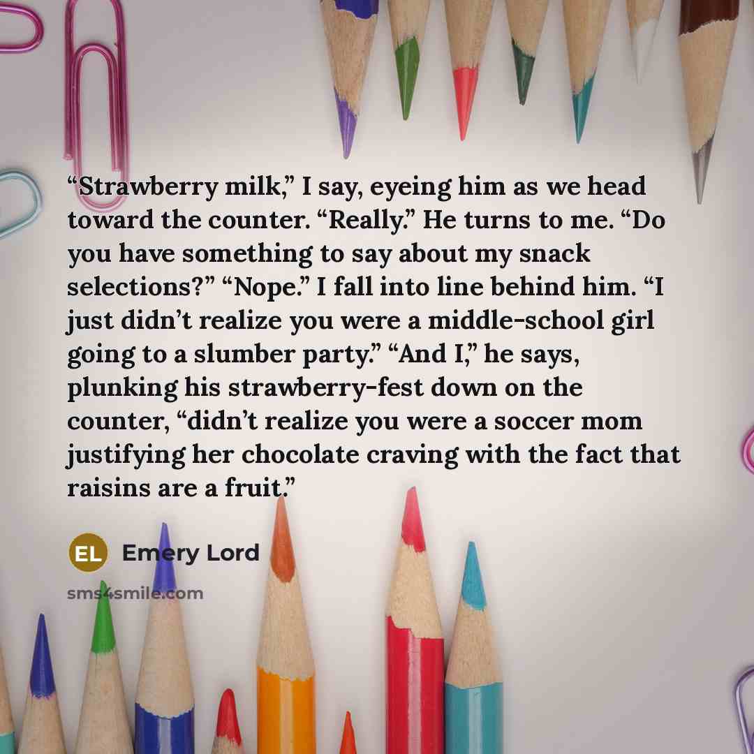 “Strawberry milk,” I say, eyeing him as we head toward the counter. “Really.” He turns to me. “Do you have something to say about my snack selections?” “Nope.” I fall into line behind him. “I just didn’t realize you were a middle-school girl going to a slumber party.” “And I,” he says, plunking his…” quote by Emery Lord
