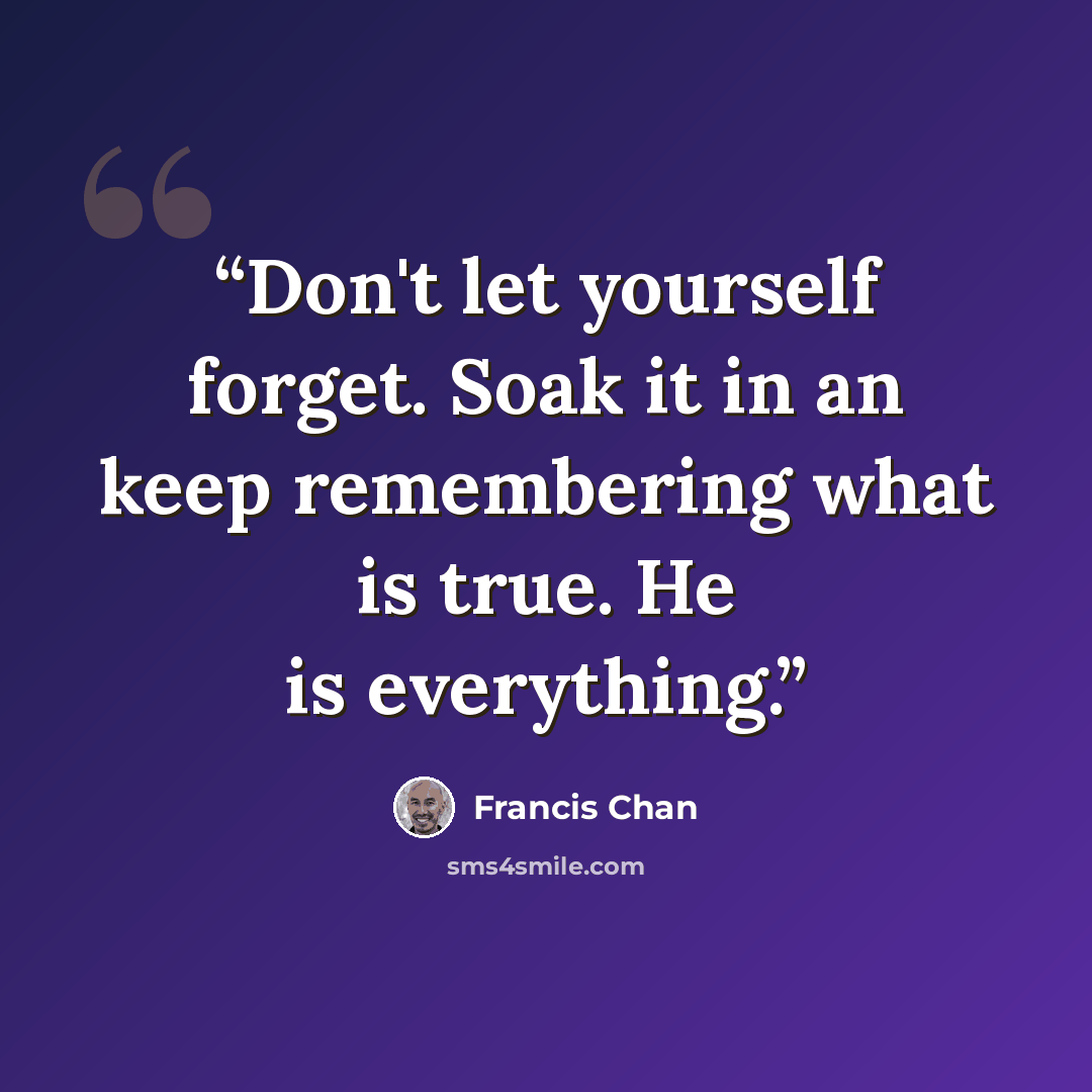 “Don't let yourself forget. Soak it in an keep remembering what is true. He is everything.” quote by Francis Chan