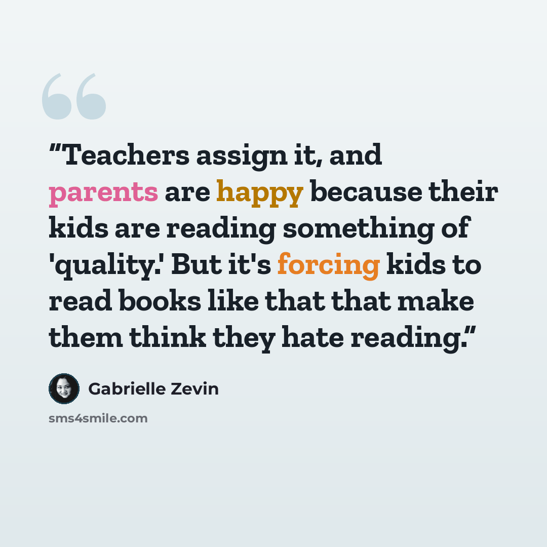 “Teachers assign it, and parents are happy because their kids are reading something of 'quality.' But it's forcing kids to read books like that that make them think they hate reading.” quote by Gabrielle Zevin