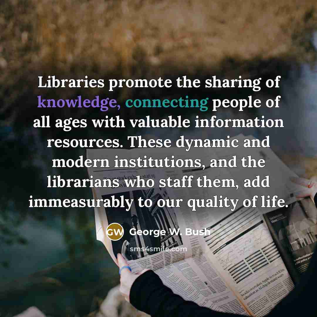 “Libraries promote the sharing of knowledge, connecting people of all ages with valuable information resources. These dynamic and modern institutions, and the librarians who staff them, add immeasurably to our quality of life.” quote by George W. Bush