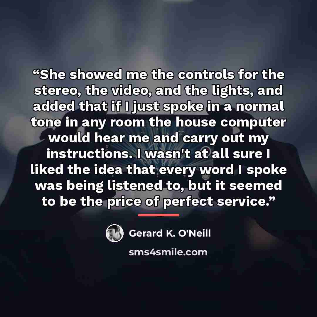 “She showed me the controls for the stereo, the video, and the lights, and added that if I just spoke in a normal tone in any room the house computer would hear me and carry out my instructions. I wasn't at all sure I liked the idea that every word I spoke was being listened to, but it seemed to be…” quote by Gerard K. O'Neill