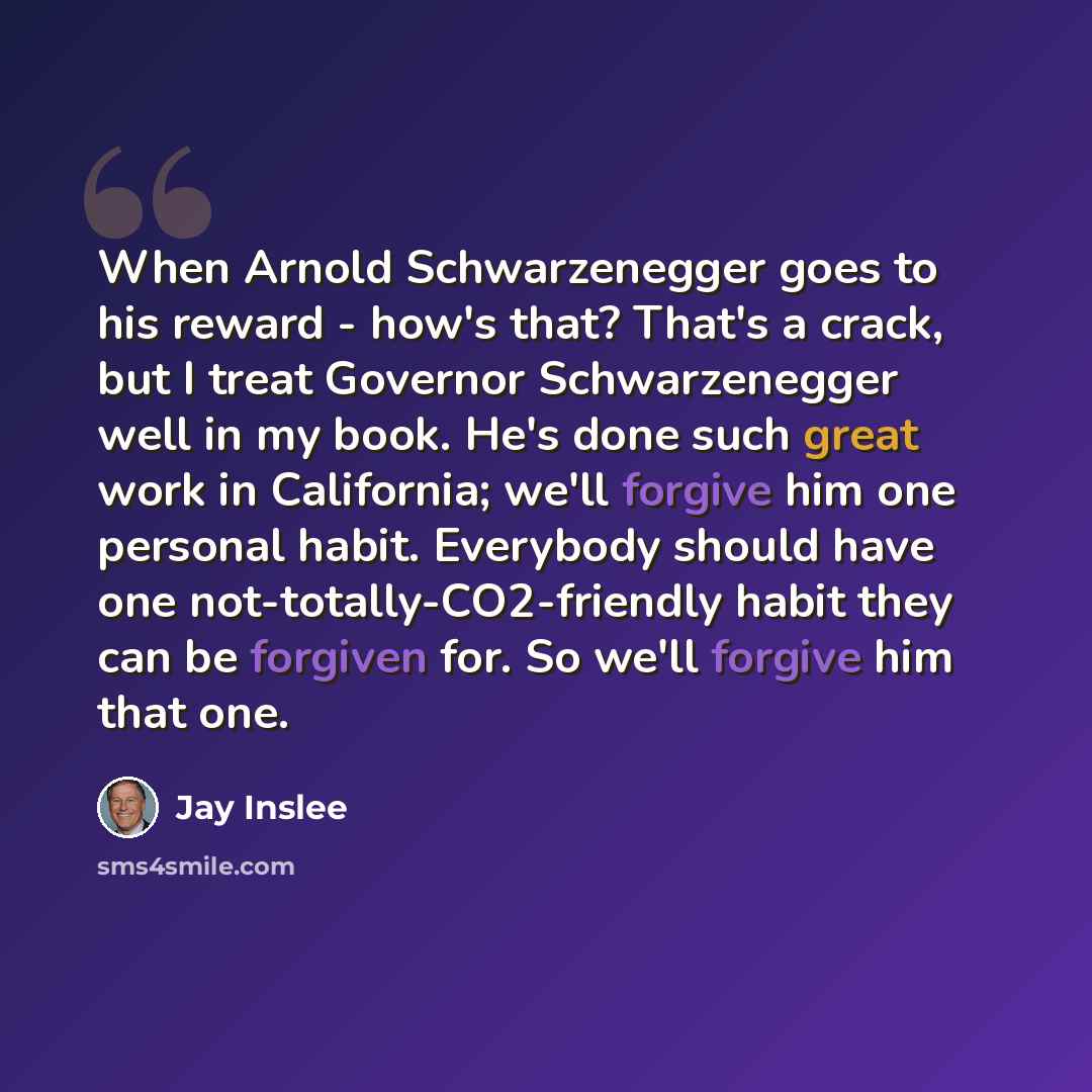 “When Arnold Schwarzenegger goes to his reward - how's that? That's a crack, but I treat Governor Schwarzenegger well in my book. He's done such great work in California; we'll forgive him one personal habit. Everybody should have one not-totally-CO2-friendly habit they can be forgiven for. So…” quote by Jay Inslee