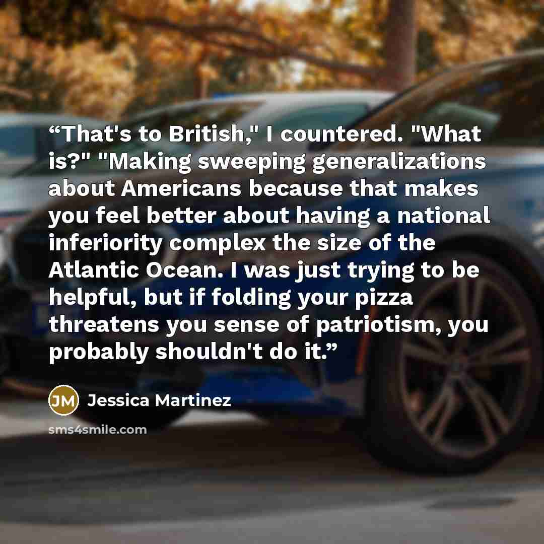 “That's to British," I countered. "What is?" "Making sweeping generalizations about Americans because that makes you feel better about having a national inferiority complex the size of the Atlantic Ocean. I was just trying to be helpful, but if folding your pizza threatens you sense of patriotism…” quote by Jessica Martinez