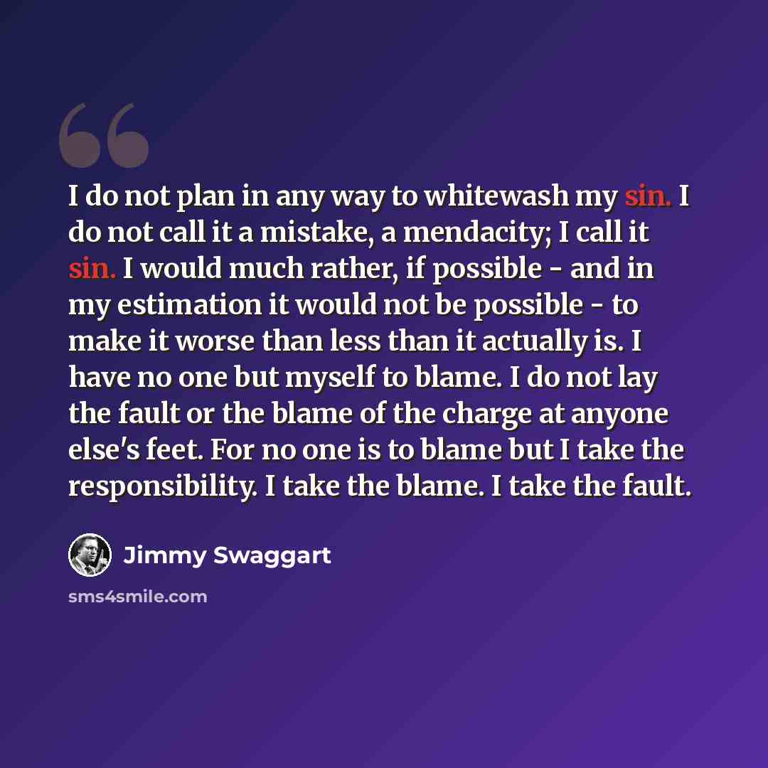 “I do not plan in any way to whitewash my sin. I do not call it a mistake, a mendacity; I call it sin. I would much rather, if possible - and in my estimation it would not be possible - to make it worse than less than it actually is. I have no one but myself to blame. I do not lay the fault or the…” quote by Jimmy Swaggart