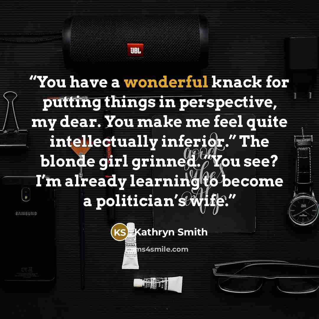 “You have a wonderful knack for putting things in perspective, my dear. You make me feel quite intellectually inferior.” The blonde girl grinned. “You see? I’m already learning to become a politician’s wife.” quote by Kathryn Smith