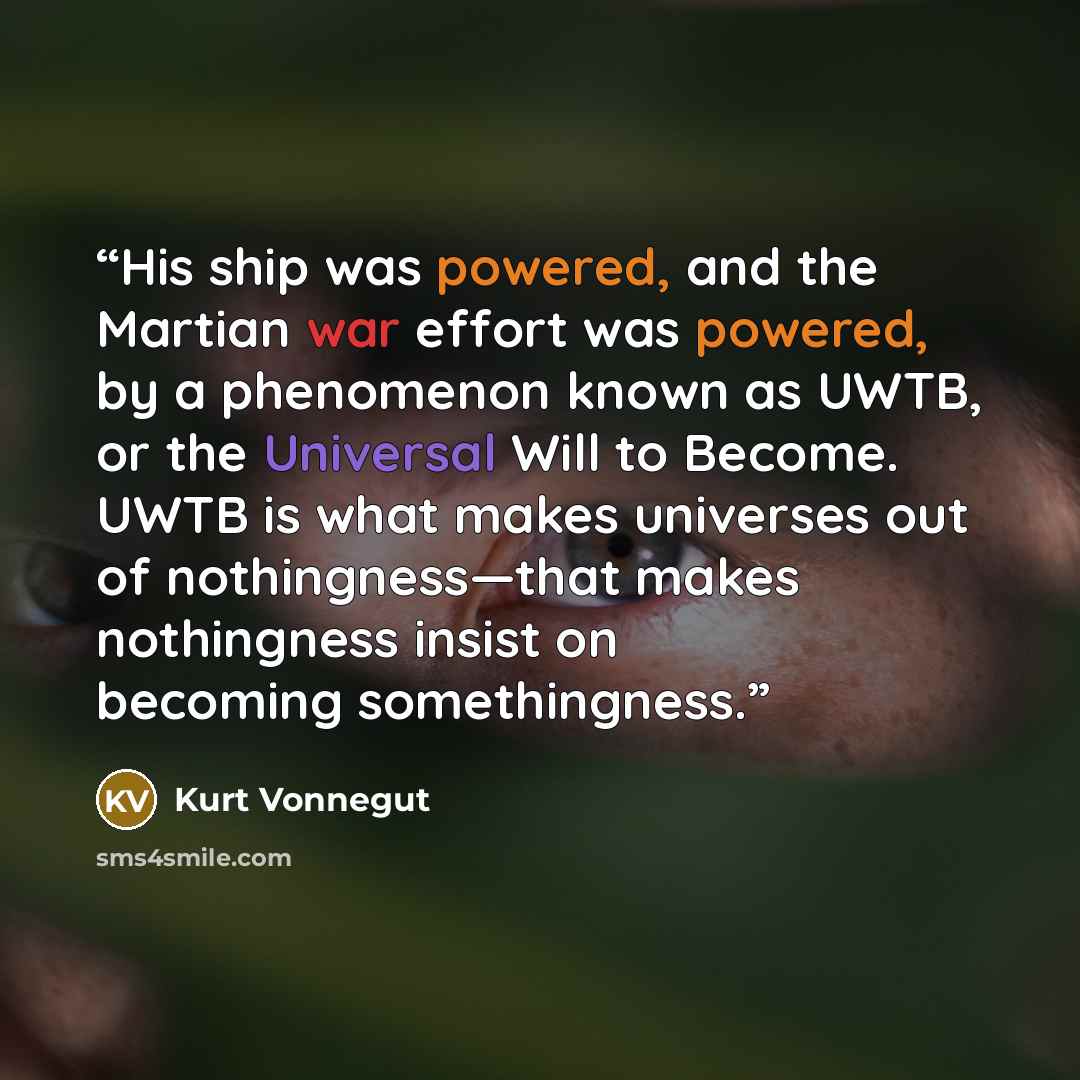 “His ship was powered, and the Martian war effort was powered, by a phenomenon known as UWTB, or the Universal Will to Become. UWTB is what makes universes out of nothingness—that makes nothingness insist on becoming somethingness.” quote by Kurt Vonnegut