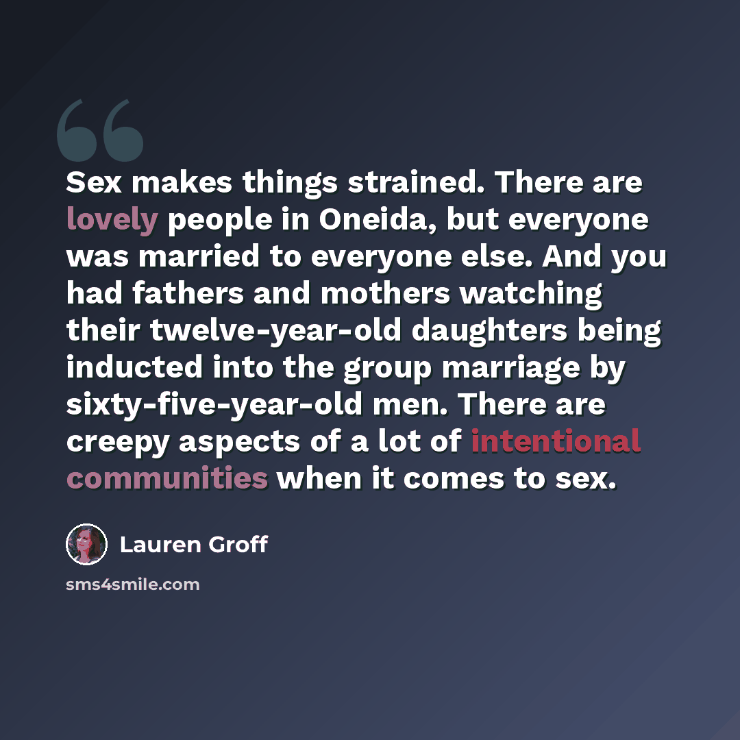 “Sex makes things strained. There are lovely people in Oneida, but everyone was married to everyone else. And you had fathers and mothers watching their twelve-year-old daughters being inducted into the group marriage by sixty-five-year-old men. There are creepy aspects of a lot of intentional…” quote by Lauren Groff