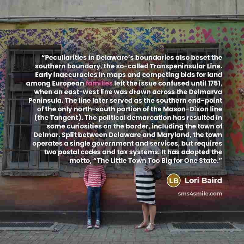 “Peculiarities in Delaware’s boundaries also beset the southern boundary, the so-called Transpeninsular Line. Early inaccuracies in maps and competing bids for land among European families left the issue confused until 1751, when an east-west line was drawn across the Delmarva Peninsula. The line…” quote by Lori Baird