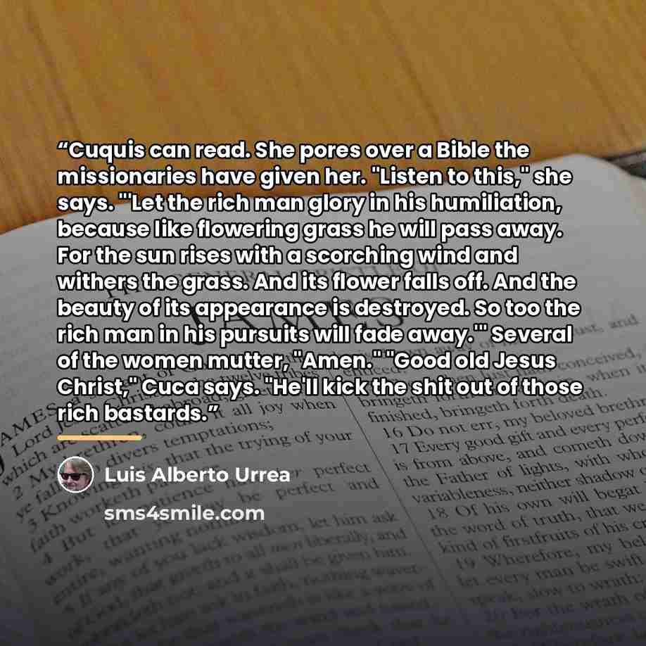 “Cuquis can read. She pores over a Bible the missionaries have given her. "Listen to this," she says. "'Let the rich man glory in his humiliation, because like flowering grass he will pass away. For the sun rises with a scorching wind and withers the grass. And its flower falls off. And the beauty…” quote by Luis Alberto Urrea
