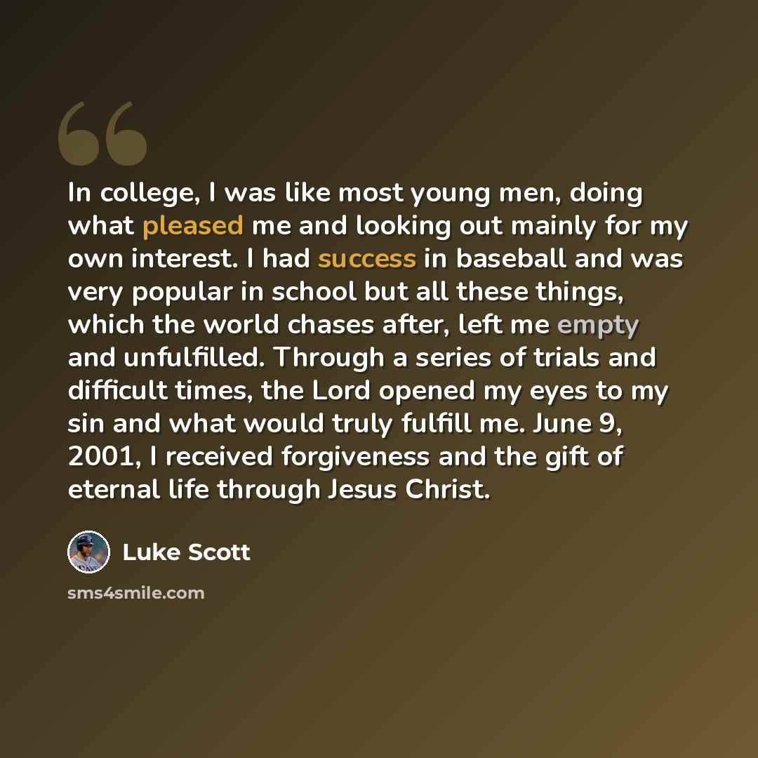 “In college, I was like most young men, doing what pleased me and looking out mainly for my own interest. I had success in baseball and was very popular in school but all these things, which the world chases after, left me empty and unfulfilled. Through a series of trials and difficult times, the…” quote by Luke Scott
