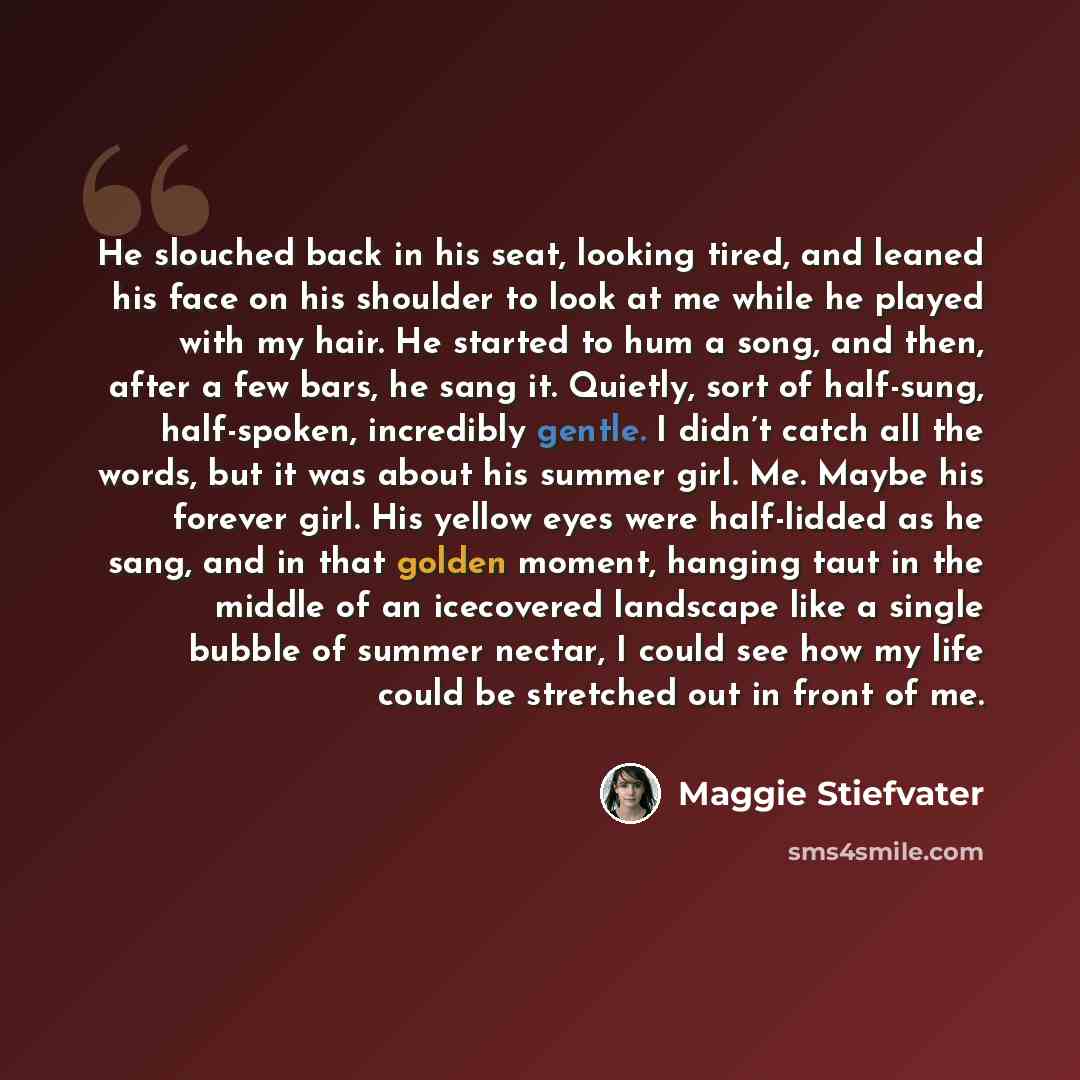 “He slouched back in his seat, looking tired, and leaned his face on his shoulder to look at me while he played with my hair. He started to hum a song, and then, after a few bars, he sang it. Quietly, sort of half-sung, half-spoken, incredibly gentle. I didn’t catch all the words, but it was about…” quote by Maggie Stiefvater
