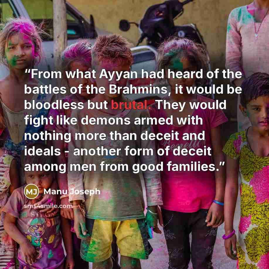 “From what Ayyan had heard of the battles of the Brahmins, it would be bloodless but brutal. They would fight like demons armed with nothing more than deceit and ideals - another form of deceit among men from good families.” quote by Manu Joseph
