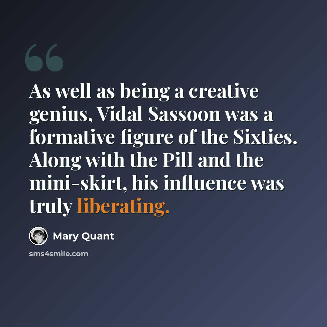 “As well as being a creative genius, Vidal Sassoon was a formative figure of the Sixties. Along with the Pill and the mini-skirt, his influence was truly liberating.” quote by Mary Quant