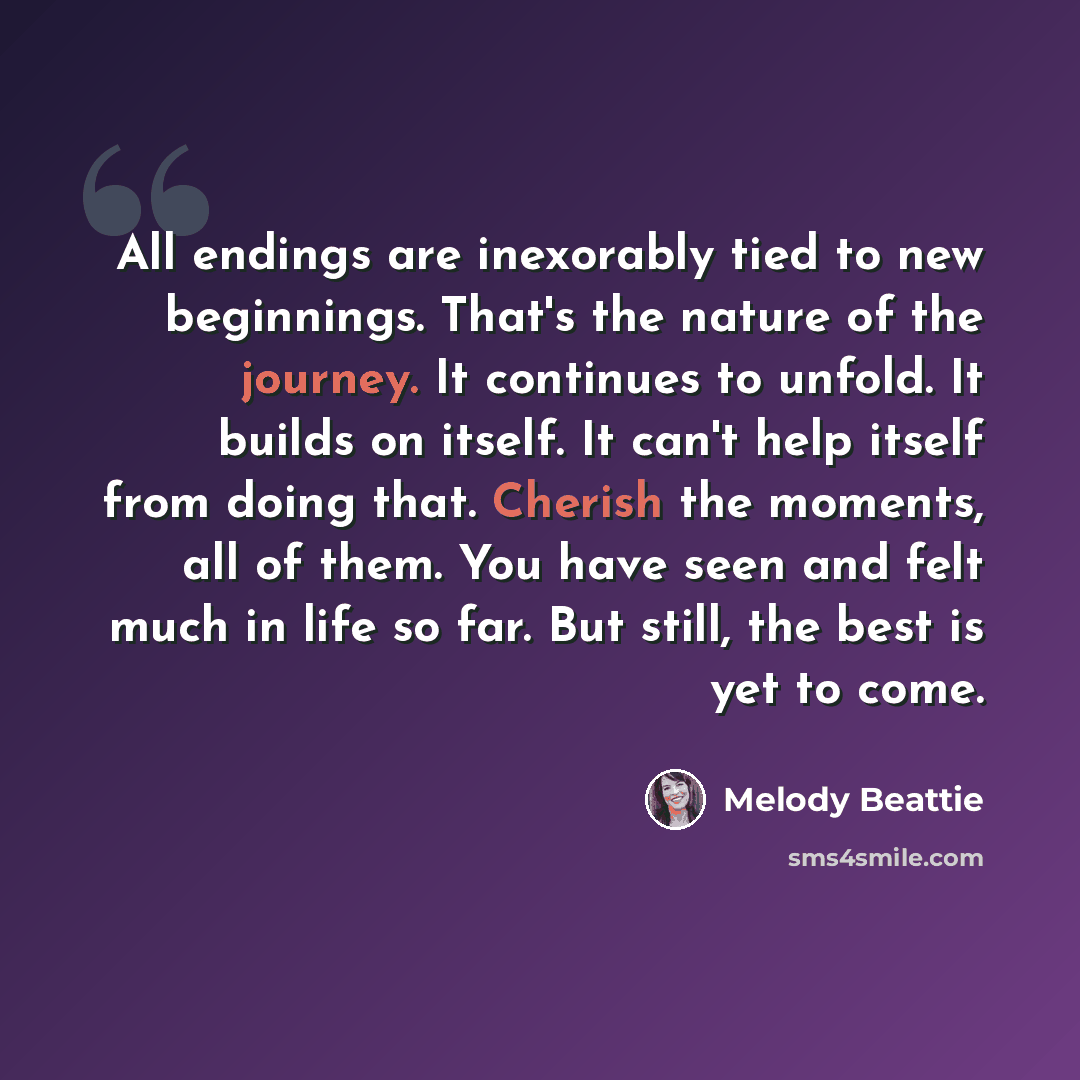 “All endings are inexorably tied to new beginnings. That's the nature of the journey. It continues to unfold. It builds on itself. It can't help itself from doing that. Cherish the moments, all of them. You have seen and felt much in life so far. But still, the best is yet to come.” quote by Melody Beattie