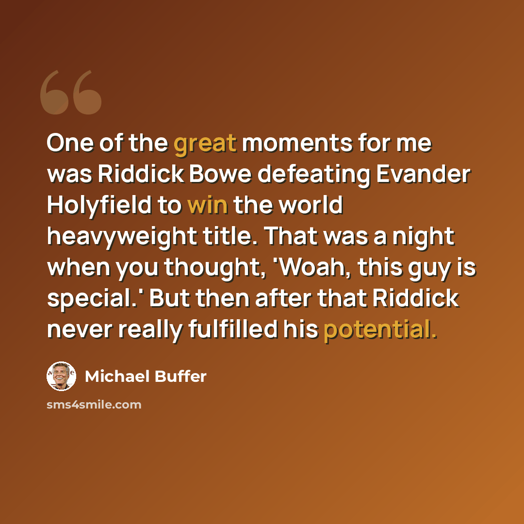 “One of the great moments for me was Riddick Bowe defeating Evander Holyfield to win the world heavyweight title. That was a night when you thought, 'Woah, this guy is special.' But then after that Riddick never really fulfilled his potential.” quote by Michael Buffer