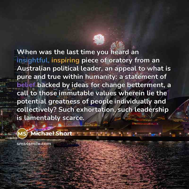 “When was the last time you heard an insightful, inspiring piece of oratory from an Australian political leader, an appeal to what is pure and true within humanity: a statement of belief backed by ideas for change betterment, a call to those immutable values wherein lie the potential greatness of…” quote by Michael Short