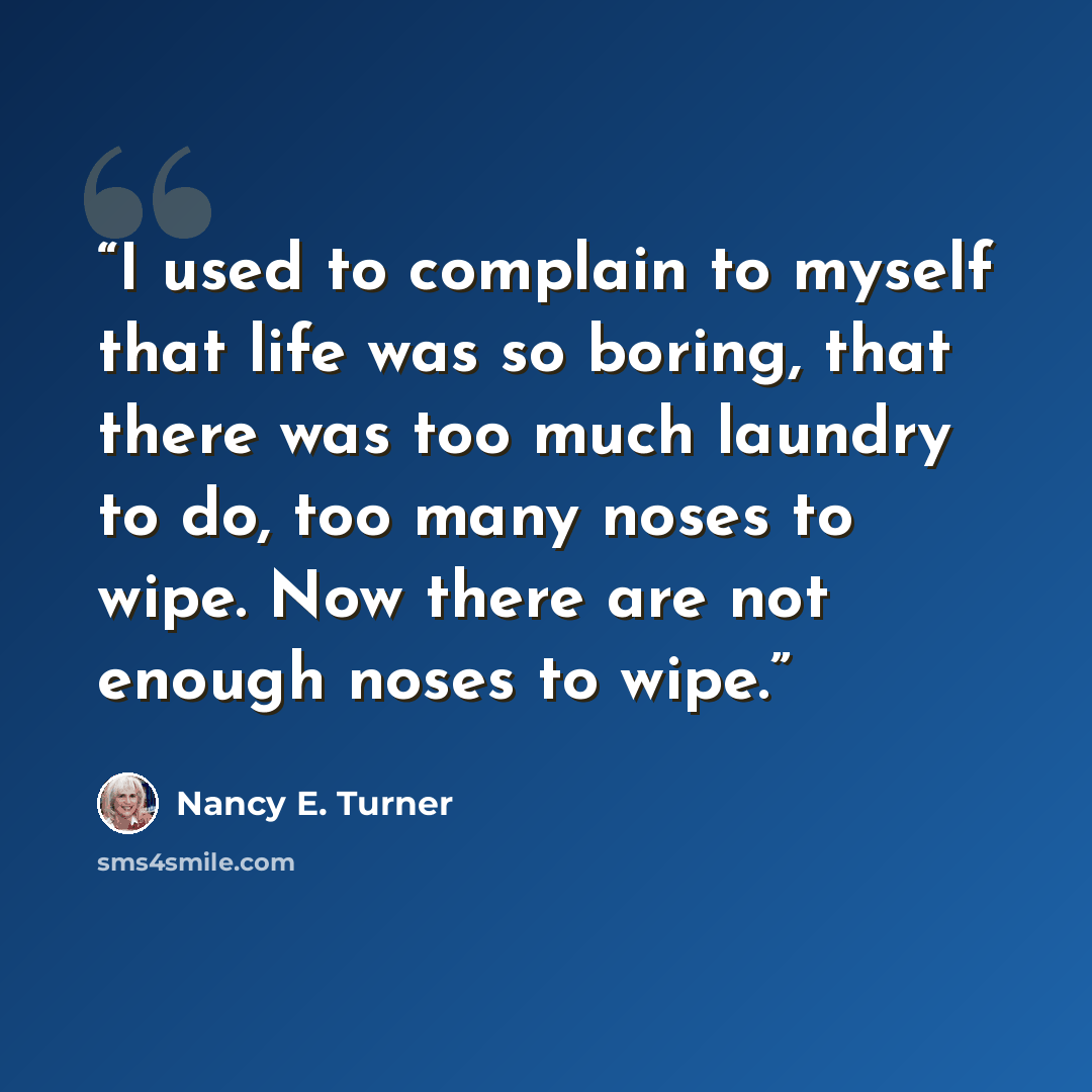 “I used to complain to myself that life was so boring, that there was too much laundry to do, too many noses to wipe. Now there are not enough noses to wipe.” quote by Nancy E. Turner