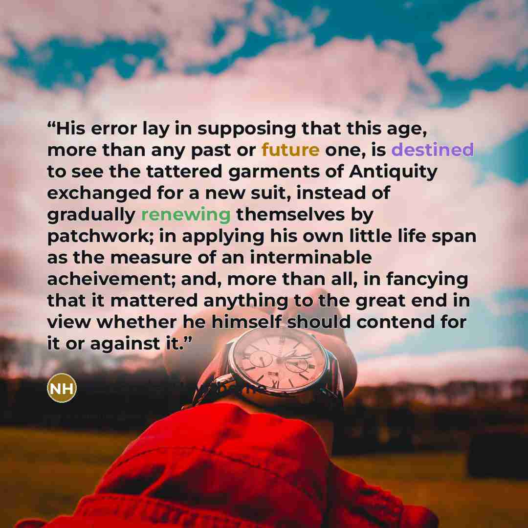 “His error lay in supposing that this age, more than any past or future one, is destined to see the tattered garments of Antiquity exchanged for a new suit, instead of gradually renewing themselves by patchwork; in applying his own little life span as the measure of an interminable acheivement…” quote by Nathaniel Hawthorne