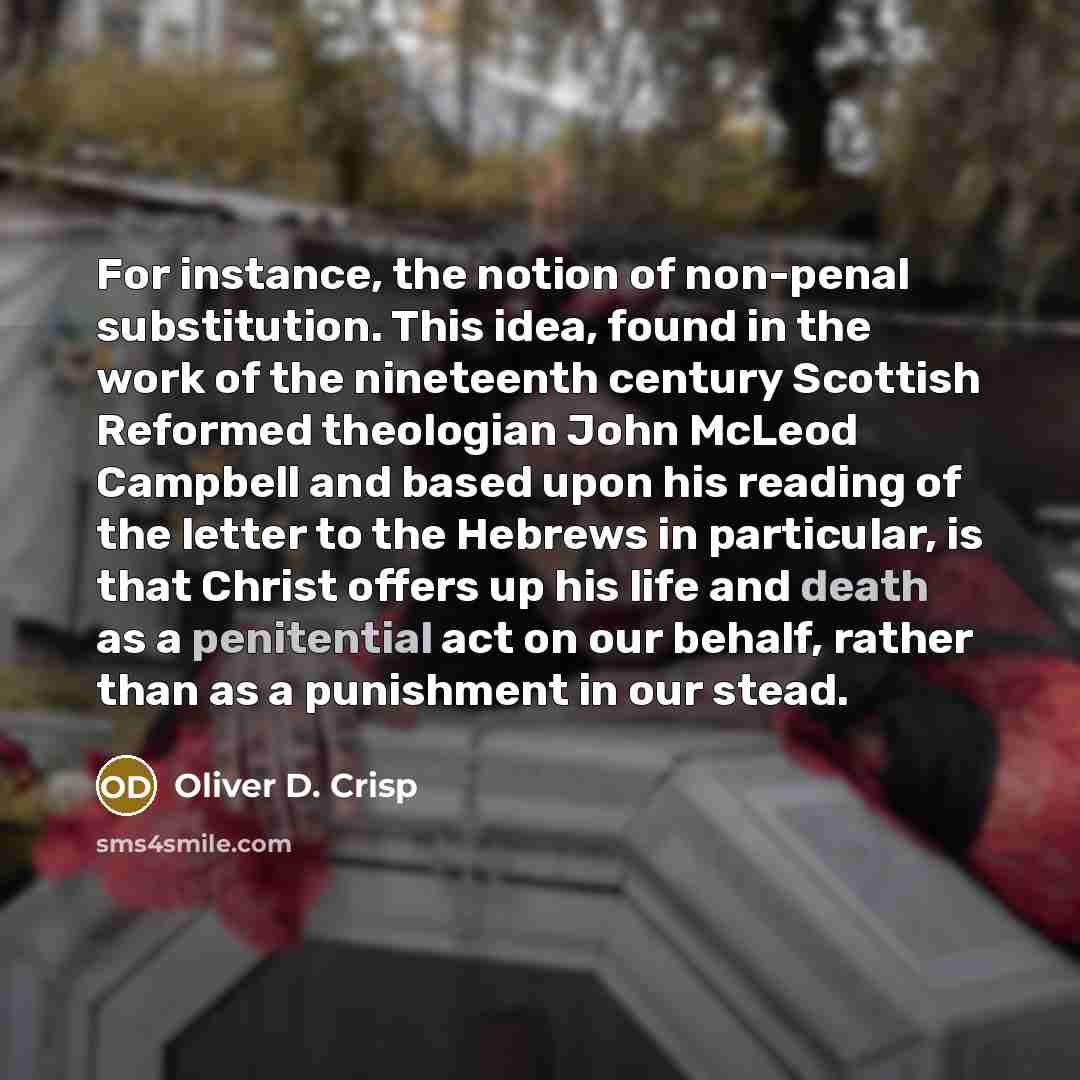 “For instance, the notion of non-penal substitution. This idea, found in the work of the nineteenth century Scottish Reformed theologian John McLeod Campbell and based upon his reading of the letter to the Hebrews in particular, is that Christ offers up his life and death as a penitential act on…” quote by Oliver D. Crisp