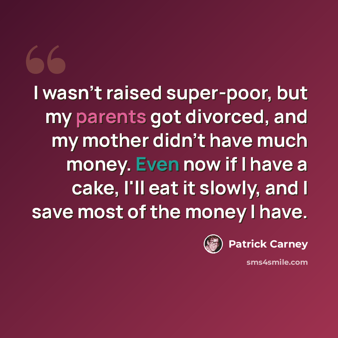 “I wasn't raised super-poor, but my parents got divorced, and my mother didn't have much money. Even now if I have a cake, I'll eat it slowly, and I save most of the money I have.” quote by Patrick Carney