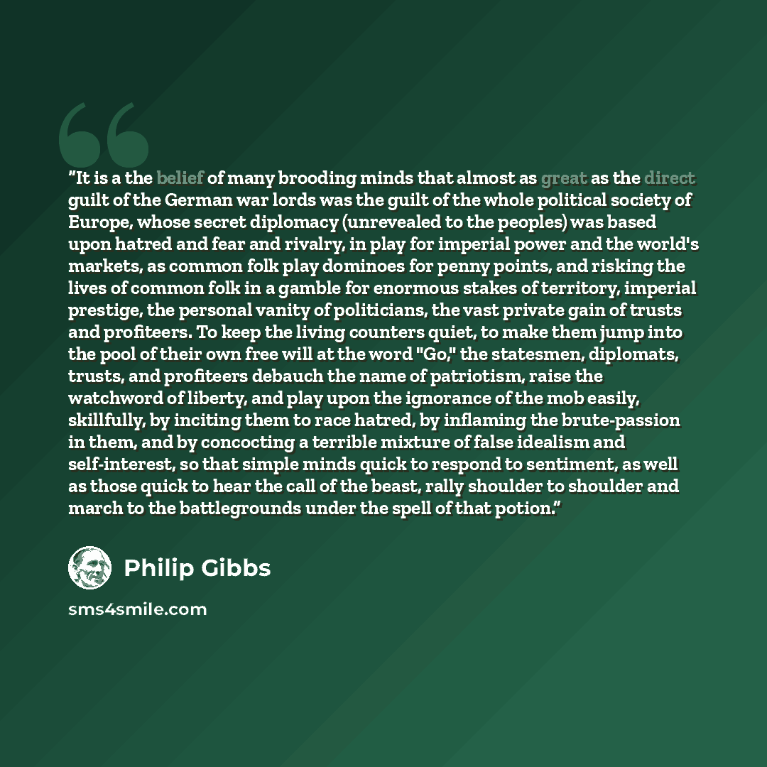 “It is a the belief of many brooding minds that almost as great as the direct guilt of the German war lords was the guilt of the whole political society of Europe, whose secret diplomacy (unrevealed to the peoples) was based upon hatred and fear and rivalry, in play for imperial power and the…” quote by Philip Gibbs