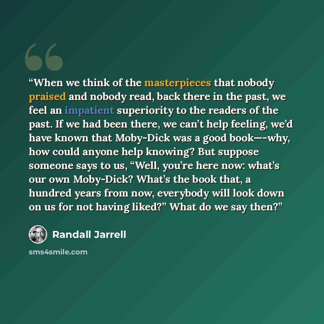 “When we think of the masterpieces that nobody praised and nobody read, back there in the past, we feel an impatient superiority to the readers of the past. If we had been there, we can’t help feeling, we’d have known that Moby-Dick was a good book—-why, how could anyone help knowing? But suppose…” quote by Randall Jarrell
