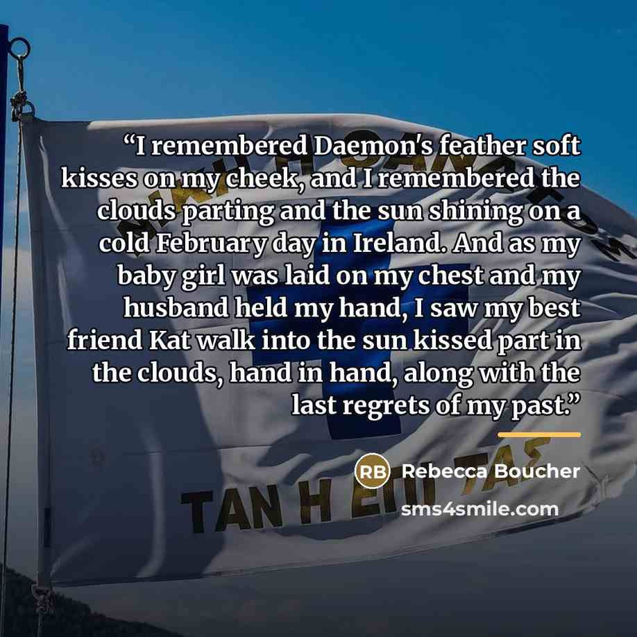 “I remembered Daemon's feather soft kisses on my cheek, and I remembered the clouds parting and the sun shining on a cold February day in Ireland. And as my baby girl was laid on my chest and my husband held my hand, I saw my best friend Kat walk into the sun kissed part in the clouds, hand in…” quote by Rebecca Boucher