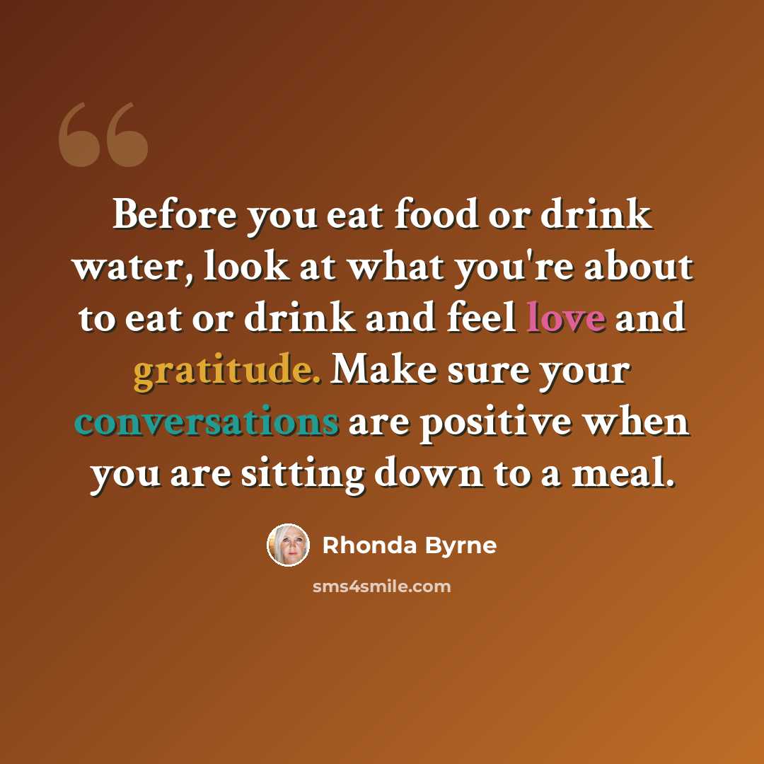 “Before you eat food or drink water, look at what you're about to eat or drink and feel love and gratitude. Make sure your conversations are positive when you are sitting down to a meal.” quote by Rhonda Byrne