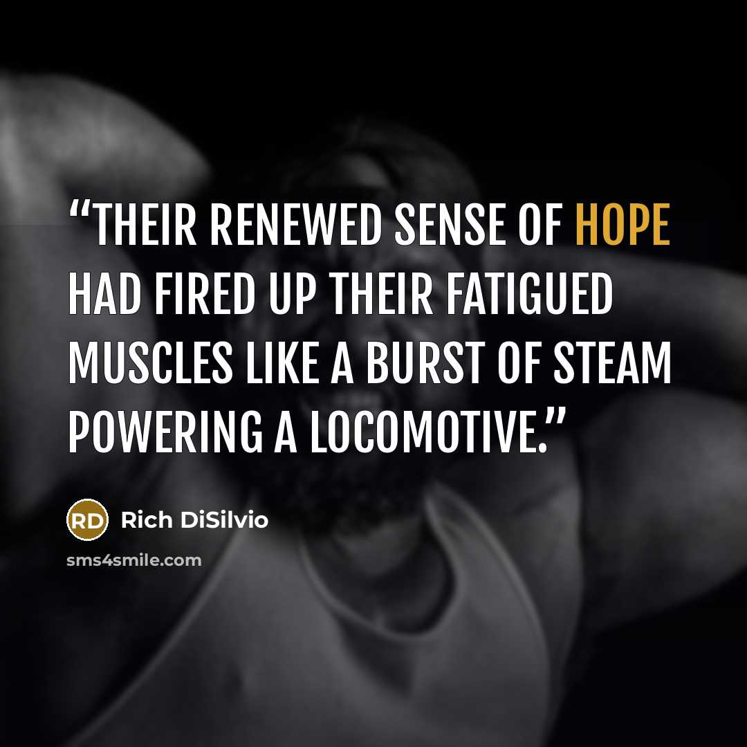 “Their renewed sense of hope had fired up their fatigued muscles like a burst of steam powering a locomotive.” quote by Rich DiSilvio