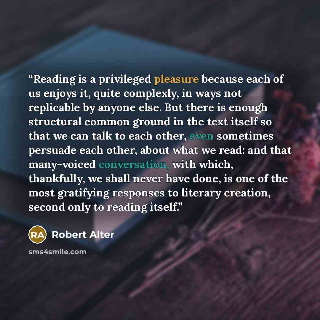“Reading is a privileged pleasure because each of us enjoys it, quite complexly, in ways not replicable by anyone else. But there is enough structural common ground in the text itself so that we can talk to each other, even sometimes persuade each other, about what we read: and that many-voiced…” quote by Robert Alter